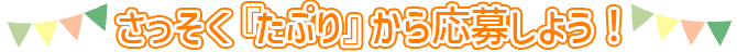 さっそく「たぷり」から応募しよう！