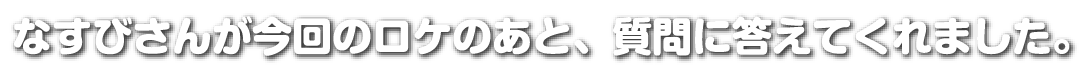 なすびさんが今回のロケのあと、質問に答えてくれました。