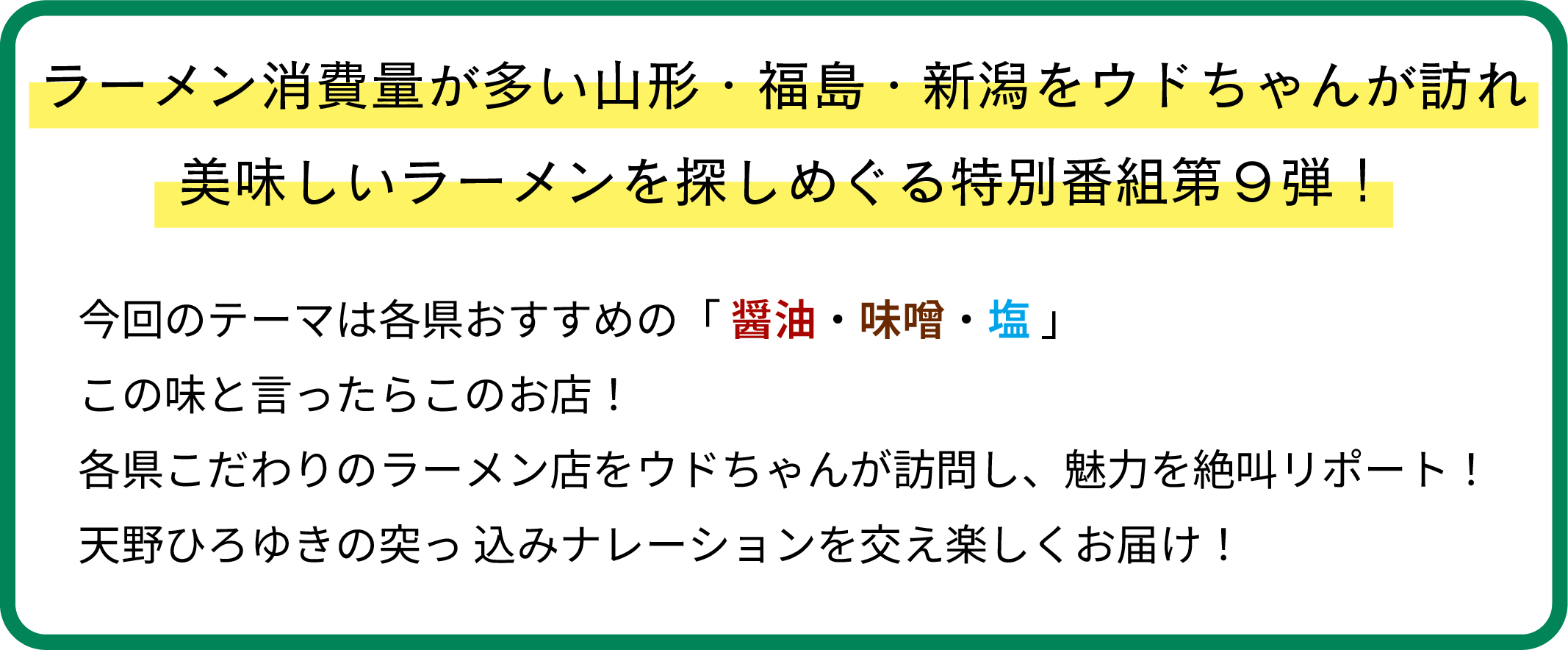 ラーメン消費量が多い山形・福島・新潟をウドちゃんが訪れ、美味しいラーメンを探しめぐる特別番組第９弾！今回のテーマは各県おすすめの「醤油・味噌・塩」この味と言ったらこのお店！ 
      各県こだわりのラーメン店をウドちゃんが訪問し、魅力を絶叫リポート！天野ひろゆきの突っ込みナレーションを交え楽しくお届け！