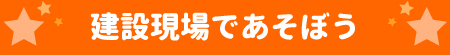 建設現場であそぼう！